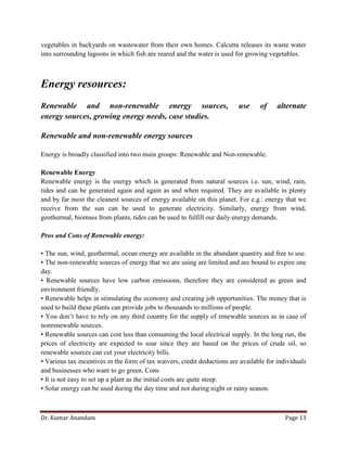 Dr. Kumar Anandam Page 13
vegetables in backyards on wastewater from their own homes. Calcutta releases its waste water
into surrounding lagoons in which fish are reared and the water is used for growing vegetables.
Energy resources:
Renewable and non-renewable energy sources, use of alternate
energy sources, growing energy needs, case studies.
Renewable and non-renewable energy sources
Energy is broadly classified into two main groups: Renewable and Non-renewable.
Renewable Energy
Renewable energy is the energy which is generated from natural sources i.e. sun, wind, rain,
tides and can be generated again and again as and when required. They are available in plenty
and by far most the cleanest sources of energy available on this planet. For e.g.: energy that we
receive from the sun can be used to generate electricity. Similarly, energy from wind,
geothermal, biomass from plants, tides can be used to fulfill our daily energy demands.
Pros and Cons of Renewable energy:
• The sun, wind, geothermal, ocean energy are available in the abundant quantity and free to use.
• The non-renewable sources of energy that we are using are limited and are bound to expire one
day.
• Renewable sources have low carbon emissions, therefore they are considered as green and
environment friendly.
• Renewable helps in stimulating the economy and creating job opportunities. The money that is
used to build these plants can provide jobs to thousands to millions of people.
• You don’t have to rely on any third country for the supply of renewable sources as in case of
nonrenewable sources.
• Renewable sources can cost less than consuming the local electrical supply. In the long run, the
prices of electricity are expected to soar since they are based on the prices of crude oil, so
renewable sources can cut your electricity bills.
• Various tax incentives in the form of tax waivers, credit deductions are available for individuals
and businesses who want to go green. Cons
• It is not easy to set up a plant as the initial costs are quite steep.
• Solar energy can be used during the day time and not during night or rainy season.
 