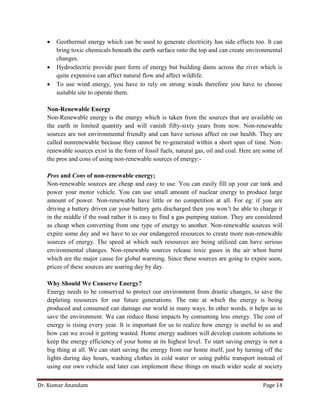 Dr. Kumar Anandam Page 14
 Geothermal energy which can be used to generate electricity has side effects too. It can
bring toxic chemicals beneath the earth surface onto the top and can create environmental
changes.
 Hydroelectric provide pure form of energy but building dams across the river which is
quite expensive can affect natural flow and affect wildlife.
 To use wind energy, you have to rely on strong winds therefore you have to choose
suitable site to operate them.
Non-Renewable Energy
Non-Renewable energy is the energy which is taken from the sources that are available on
the earth in limited quantity and will vanish fifty-sixty years from now. Non-renewable
sources are not environmental friendly and can have serious affect on our health. They are
called nonrenewable because they cannot be re-generated within a short span of time. Non-
renewable sources exist in the form of fossil fuels, natural gas, oil and coal. Here are some of
the pros and cons of using non-renewable sources of energy:-
Pros and Cons of non-renewable energy;
Non-renewable sources are cheap and easy to use. You can easily fill up your car tank and
power your motor vehicle. You can use small amount of nuclear energy to produce large
amount of power. Non-renewable have little or no competition at all. For eg: if you are
driving a battery driven car your battery gets discharged then you won’t be able to charge it
in the middle if the road rather it is easy to find a gas pumping station. They are considered
as cheap when converting from one type of energy to another. Non-renewable sources will
expire some day and we have to us our endangered resources to create more non-renewable
sources of energy. The speed at which such resources are being utilized can have serious
environmental changes. Non-renewable sources release toxic gases in the air when burnt
which are the major cause for global warming. Since these sources are going to expire soon,
prices of these sources are soaring day by day.
Why Should We Conserve Energy?
Energy needs to be conserved to protect our environment from drastic changes, to save the
depleting resources for our future generations. The rate at which the energy is being
produced and consumed can damage our world in many ways. In other words, it helps us to
save the environment. We can reduce those impacts by consuming less energy. The cost of
energy is rising every year. It is important for us to realize how energy is useful to us and
how can we avoid it getting wasted. Home energy auditors will develop custom solutions to
keep the energy efficiency of your home at its highest level. To start saving energy is not a
big thing at all. We can start saving the energy from our home itself, just by turning off the
lights during day hours, washing clothes in cold water or using public transport instead of
using our own vehicle and later can implement these things on much wider scale at society
 