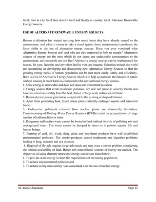 Dr. Kumar Anandam Page 15
level, then at city level then district level and finally at country level. Alternate Renewable
Energy Sources
USE OF ALTERNATE RENEWABLE ENERGY SOURCES
Human civilization has started realizing how much harm they have already caused to the
environment; and when it comes to take a stand against these environmental problems, the
focus shifts to the use of alternative energy sources. Have you ever wondered what
Alternative Energy Sources are? and why are they supposed to help us sustain? Alternative
sources of energy are the ones which do not cause any undesirable consequences to the
environment, are renewable and are free! Alternative energy sources can be implemented for
houses, for cars, factories and any other facility you can imagine. Scientists around the world
are researching on developing and discovering new Alternative Energy Sources so that the
growing energy needs of human population can be met more easily, safely and efficiently.
Here is a list of Alternative Energy Sources which will help us maintain the balance of nature
without causing it much harm as compared to the conventional energy sources.
1. Solar energy is renewable and does not cause environmental pollution
2. Energy sources that create minimum pollution, are safe not prone to security threats and
have universal availability have the best chance of large scale utilization in future.
3. Hydro-electric power generation is expected to the existing ecological balance
4. Apart from generating heat, hydel power plants critically endanger aquatic and terrestrial
biotic
5. Radioactive pollutants released from nuclear plants are chronically hazardous.
Commissioning of Boiling Water Power Reactors (BWRs) result in accumulation of large
number of radionuclides in water
6. Dangerous radioactive waste cannot be buried in/land without the risk of polluting soil and
underground water. The waste cannot be dumped in rivers as it poisons aquatic life and
human beings.
7. Burning of coal, oil, wood, dung cakes and petroleum products have well established
environmental problems. The smoke produced causes respiratory and digestive problems
leading to lung, stomach and eye diseases.
8. Disposal of fly-ash requires large ash ponds and may pose a severe problem considering
the limited availability of land. Hence non-conventional sources of energy are needed. The
objectives of using alternate renewable energy sources are listed below:
1. To provide more energy to meet the requirements of increasing population.
2. To reduce environmental pollution and
3. To reduce safety and security risks associated with the use of nuclear energy.
 