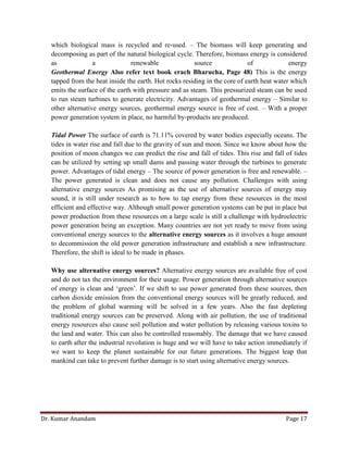 Dr. Kumar Anandam Page 17
which biological mass is recycled and re-used. – The biomass will keep generating and
decomposing as part of the natural biological cycle. Therefore, biomass energy is considered
as a renewable source of energy
Geothermal Energy Also refer text book erach Bharucha, Page 48) This is the energy
tapped from the heat inside the earth. Hot rocks residing in the core of earth heat water which
emits the surface of the earth with pressure and as steam. This pressurized steam can be used
to run steam turbines to generate electricity. Advantages of geothermal energy – Similar to
other alternative energy sources, geothermal energy source is free of cost. – With a proper
power generation system in place, no harmful by-products are produced.
Tidal Power The surface of earth is 71.11% covered by water bodies especially oceans. The
tides in water rise and fall due to the gravity of sun and moon. Since we know about how the
position of moon changes we can predict the rise and fall of tides. This rise and fall of tides
can be utilized by setting up small dams and passing water through the turbines to generate
power. Advantages of tidal energy – The source of power generation is free and renewable. –
The power generated is clean and does not cause any pollution. Challenges with using
alternative energy sources As promising as the use of alternative sources of energy may
sound, it is still under research as to how to tap energy from these resources in the most
efficient and effective way. Although small power generation systems can be put in place but
power production from these resources on a large scale is still a challenge with hydroelectric
power generation being an exception. Many countries are not yet ready to move from using
conventional energy sources to the alternative energy sources as it involves a huge amount
to decommission the old power generation infrastructure and establish a new infrastructure.
Therefore, the shift is ideal to be made in phases.
Why use alternative energy sources? Alternative energy sources are available free of cost
and do not tax the environment for their usage. Power generation through alternative sources
of energy is clean and ‘green’. If we shift to use power generated from these sources, then
carbon dioxide emission from the conventional energy sources will be greatly reduced, and
the problem of global warming will be solved in a few years. Also the fast depleting
traditional energy sources can be preserved. Along with air pollution, the use of traditional
energy resources also cause soil pollution and water pollution by releasing various toxins to
the land and water. This can also be controlled reasonably. The damage that we have caused
to earth after the industrial revolution is huge and we will have to take action immediately if
we want to keep the planet sustainable for our future generations. The biggest leap that
mankind can take to prevent further damage is to start using alternative energy sources.
 
