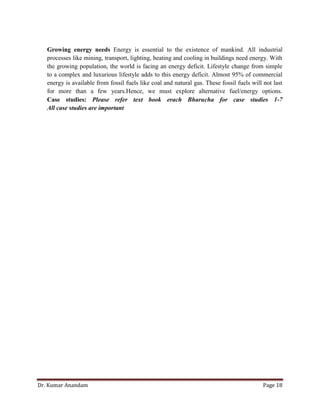 Dr. Kumar Anandam Page 18
Growing energy needs Energy is essential to the existence of mankind. All industrial
processes like mining, transport, lighting, heating and cooling in buildings need energy. With
the growing population, the world is facing an energy deficit. Lifestyle change from simple
to a complex and luxurious lifestyle adds to this energy deficit. Almost 95% of commercial
energy is available from fossil fuels like coal and natural gas. These fossil fuels will not last
for more than a few years.Hence, we must explore alternative fuel/energy options.
Case studies: Please refer text book erach Bharucha for case studies 1-7
All case studies are important
 