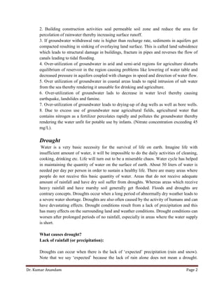 Dr. Kumar Anandam Page 2
2. Building construction activities seal permeable soil zone and reduce the area for
percolation of rainwater thereby increasing surface runoff.
3. If groundwater withdrawal rate is higher than recharge rate, sediments in aquifers get
compacted resulting in sinking of overlaying land surface. This is called land subsidence
which leads to structural damage in buildings, fracture in pipes and reverses the flow of
canals leading to tidal flooding.
4. Over-utilization of groundwater in arid and semi-arid regions for agriculture disturbs
equilibrium of reservoir in the region causing problems like lowering of water table and
decreased pressure in aquifers coupled with changes in speed and direction of water flow.
5. Over utilization of groundwater in coastal areas leads to rapid intrusion of salt water
from the sea thereby rendering it unusable for drinking and agriculture.
6. Over-utilization of groundwater lads to decrease in water level thereby causing
earthquake, landslides and famine.
7. Over-utilization of groundwater leads to drying-up of dug wells as well as bore wells.
8. Due to excess use of groundwater near agricultural fields, agricultural water that
contains nitrogen as a fertilizer percolates rapidly and pollutes the groundwater thereby
rendering the water unfit for potable use by infants. (Nitrate concentration exceeding 45
mg/L).
Drought
Water is a very basic necessity for the survival of life on earth. Imagine life with
insufficient amount of water, it will be impossible to do the daily activities of cleaning,
cooking, drinking etc. Life will turn out to be a miserable chaos. Water cycle has helped
in maintaining the quantity of water on the surface of earth. About 50 liters of water is
needed per day per person in order to sustain a healthy life. There are many areas where
people do not receive this basic quantity of water. Areas that do not receive adequate
amount of rainfall and have dry soil suffer from droughts. Whereas areas which receive
heavy rainfall and have marshy soil generally get flooded. Floods and droughts are
contrary concepts. Droughts occur when a long period of abnormally dry weather leads to
a severe water shortage. Droughts are also often caused by the activity of humans and can
have devastating effects. Drought conditions result from a lack of precipitation and this
has many effects on the surrounding land and weather conditions. Drought conditions can
worsen after prolonged periods of no rainfall, especially in areas where the water supply
is short.
What causes drought?
Lack of rainfall (or precipitation):
Droughts can occur when there is the lack of ‘expected’ precipitation (rain and snow).
Note that we say ‘expected’ because the lack of rain alone does not mean a drought.
 