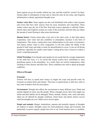 Dr. Kumar Anandam Page 3
Some regions can go for months without any rain, and that would be ‘normal’ for them.
Farmers plant in anticipation of rains and so when the rains do not come, and irrigation
infrastructure is absent, agricultural drought occur.
Surface water flow: Some regions are also well distributed with surface water (streams
and rivers) that have their sources from far away mountains and watersheds. These
surface waters may dry out if the flow from their sources upstream is affected. Hydro-
electric dams and irrigation systems are some of the economic activities that can reduce
the amount of water flowing to other areas downstream.
Human factors: Forests (trees) play a key role in the water cycle, as they help reduce
evaporation, store water and also contribute to atmospheric moisture in the form of
transpiration. This means, cutting down trees (deforestation) in the name of economics,
will expose surface water to more evaporation. It will also reduce the ability of the
ground to hold water and make it easier for desertification to occur. It can set off drying
conditions, especially for smaller water bodies. Cutting down trees is known to reduce a
forest’s watershed potential.
Global Warming: Even though some people do not accept that the average temperature
of the earth has risen, it is on record that human actions have contributed to more
greenhouse gasses in the atmosphere. As a result, there are warmer temperatures, often
resulting in more dryness and bush fires. These conditions also tend to speed up drought
conditions.
Effects of Drought
Economic:
Farmers will have to spend more money to irrigate the crops and provide water for
livestock on animal farms and ranches. They have to spend money to drill new wells or
buy water in tankers from far away places.
Environment: Drought also affects the environment in many different ways. Plants and
animals depend on water, just like people. When a drought occurs, their food supply can
shrink and their habitat can be damaged. Plants, animals, climate, soils, rocks and many
others are all affected by drought conditions. Some biotic and abiotic factors recover
when the droughts are over. Others never recover again.
People and animals: Hunger, malnutrition, anaemia and mortality impacts of droughts
are indirect in nature. Droughts cause low food production (crops and livestock), and
particularly in poorer regions, people have less to eat. Food nutrition also is a problem,
 