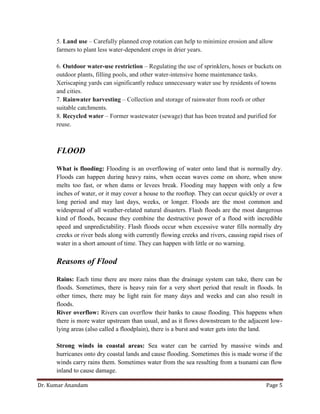 Dr. Kumar Anandam Page 5
5. Land use – Carefully planned crop rotation can help to minimize erosion and allow
farmers to plant less water-dependent crops in drier years.
6. Outdoor water-use restriction – Regulating the use of sprinklers, hoses or buckets on
outdoor plants, filling pools, and other water-intensive home maintenance tasks.
Xeriscaping yards can significantly reduce unnecessary water use by residents of towns
and cities.
7. Rainwater harvesting – Collection and storage of rainwater from roofs or other
suitable catchments.
8. Recycled water – Former wastewater (sewage) that has been treated and purified for
reuse.
FLOOD
What is flooding: Flooding is an overflowing of water onto land that is normally dry.
Floods can happen during heavy rains, when ocean waves come on shore, when snow
melts too fast, or when dams or levees break. Flooding may happen with only a few
inches of water, or it may cover a house to the rooftop. They can occur quickly or over a
long period and may last days, weeks, or longer. Floods are the most common and
widespread of all weather-related natural disasters. Flash floods are the most dangerous
kind of floods, because they combine the destructive power of a flood with incredible
speed and unpredictability. Flash floods occur when excessive water fills normally dry
creeks or river beds along with currently flowing creeks and rivers, causing rapid rises of
water in a short amount of time. They can happen with little or no warning.
Reasons of Flood
Rains: Each time there are more rains than the drainage system can take, there can be
floods. Sometimes, there is heavy rain for a very short period that result in floods. In
other times, there may be light rain for many days and weeks and can also result in
floods.
River overflow: Rivers can overflow their banks to cause flooding. This happens when
there is more water upstream than usual, and as it flows downstream to the adjacent low-
lying areas (also called a floodplain), there is a burst and water gets into the land.
Strong winds in coastal areas: Sea water can be carried by massive winds and
hurricanes onto dry coastal lands and cause flooding. Sometimes this is made worse if the
winds carry rains them. Sometimes water from the sea resulting from a tsunami can flow
inland to cause damage.
 