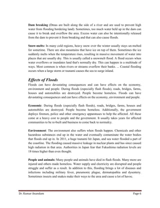 Dr. Kumar Anandam Page 6
Dam breaking (Dmas are built along the side of a river and are used to prevent high
water from flooding bordering land). Sometimes, too much water held up in the dam can
cause it to break and overflow the area. Excess water can also be intentionally released
from the dam to prevent it from breaking and that can also cause floods.
Snow-melts: In many cold regions, heavy snow over the winter usually stays un-melted
for sometime. There are also mountains that have ice on top of them. Sometimes the ice
suddenly melts when the temperature rises, resulting in massive movement of water into
places that are usually dry. This is usually called a snowmelt flood. A flood occurs when
water overflows or inundates land that's normally dry. This can happen in a multitude of
ways. Most common is when rivers or streams overflow their banks. ... Coastal flooding
occurs when a large storm or tsunami causes the sea to surge inland.
Effects of Floods
Floods can have devastating consequences and can have effects on the economy,
environment and people. During floods (especially flash floods), roads, bridges, farms,
houses and automobiles are destroyed. People become homeless. Floods can have
devastating consequences and can have effects on the economy, environment and people.
Economic: During floods (especially flash floods), roads, bridges, farms, houses and
automobiles are destroyed. People become homeless. Additionally, the government
deploys firemen, police and other emergency apparatuses to help the affected. All these
come at a heavy cost to people and the government. It usually takes years for affected
communities to be re-built and business to come back to normalcy.
Environment: The environment also suffers when floods happen. Chemicals and other
hazardous substances end up in the water and eventually contaminate the water bodies
that floods end up in. In 2011, a huge tsunami hit Japan, and sea water flooded a part of
the coastline. The flooding caused massive leakage in nuclear plants and has since caused
high radiation in that area. Authorities in Japan fear that Fukushima radiation levels are
18 times higher than even thought.
People and animals: Many people and animals have died in flash floods. Many more are
injured and others made homeless. Water supply and electricity are disrupted and people
struggle and suffer as a result. In addition to this, flooding brings a lot of diseases and
infections including military fever, pneumonic plague, dermatopathia and dysentery.
Sometimes insects and snakes make their ways to the area and cause a lot of havoc.
 