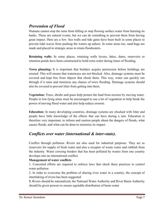 Dr. Kumar Anandam Page 7
Prevention of Flood
Humans cannot stop the rains from falling or stop flowing surface water from bursting its
banks. These are natural events, but we can do something to prevent them from having
great impact. Here are a few. Sea walls and tide gates have been built in some places to
prevent tidal waves from pushing the waters up ashore. In some areas too, sand bags are
made and placed in strategic areas to retain floodwaters.
Retaining walls: In some places, retaining walls levees, lakes, dams, reservoirs or
retention ponds have been constructed to hold extra water during times of flooding.
Town planning: It is important that builders acquire permission before buildings are
erected. This will ensure that waterways are not blocked. Also, drainage systems must be
covered and kept free from objects that chock them. This way, water can quickly run
through if it rains and minimize any chance of town flooding. Drainage systems should
also be covered to prevent litter from getting into them.
Vegetation: Trees, shrubs and grass help protect the land from erosion by moving water.
People in low-lying areas must be encouraged to use a lot of vegetation to help break the
power of moving flood water and also help reduce erosion.
Education: In many developing countries, drainage systems are chocked with litter and
people have little knowledge of the effects that can have during a rain. Education is
therefore very important, to inform and caution people about the dangers of floods, what
causes floods, and what can be done to minimise its impact.
Conflicts over water (international & inter-state).
Conflict through pollution: Rivers are also used for industrial purposes. They act as
reservoirs for supply of fresh water and also a receptor of waste water and rubbish from
the industry. Water crossing borders that has been polluted by wastes from one country
develops into an international conflict.
Management of water conflicts
1. Concerted efforts are required to enforce laws that check these practices to control
water pollution
2. In order to overcome the problem of sharing river water in a country, the concept of
interlinking of rivers has been suggested
3. Rivers should be nationalized, the National Water Authority and River Basin Authority
should be given powers to ensure equitable distribution of basin water
 
