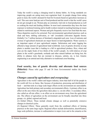 Dr. Kumar Anandam Page 9
Today the world is seeing a changing trend in dietary habits. As living standards are
improving, people are eating more non-vegetarian food. As people change from eating
grain to meat, the world’s demand for feed for livestock based on agriculture increases as
well. This uses more land per unit of food produced and the result is that the world’s poor
do not get enough to eat. Women play an extremely vital role in food production as well
as cooking the meal and feeding children. In most rural communities they have the least
exposure to technical training and to health workers trained in teaching/learning on issues
related to nutritional aspects. Women and girls frequently receive less food than the men.
These disparities need to be corrected. Poor environmental agricultural practices such as
slash and burn, shifting cultivation, or ‘rab’ (woodash) cultivation degrade forests.
Globally 5 to 7 million hectares of farmland is degraded each year. Loss of nutrients and
overuse of agricultural chemicals are major factors in land degradation. Water scarcity is
an important aspect of poor agricultural outputs. Salinization and water logging has
affected a large amount of agricultural land worldwide. Loss of genetic diversity in crop
plants is another issue that is leading to a fall in agricultural produce. Rice, wheat and
corn are the staple foods of two thirds of the world’s people. As wild relatives of crop
plants in the world’s grasslands, wetlands and other natural habitats are being lost, the
ability to enhance traits that are resistant to diseases, salinity, etc. is lost. Genetic
engineering is an untried and risky alternative to traditional cross breeding.
Food security, loss of genetic diversity and alternate food sources
(fisheries): Please refer page 33 and 34 from Environmental studies (by Erach
Bharucha)
Changes caused by agriculture and overgrazing:
Agriculture is the world’s oldest and largest industry; more than half of all the people in
the world still live on farms. But, because of production, processing and distribution of
food — and that took on a large scale larger effects on the environment are unavoidable.
Agriculture has both primary and secondary environmental effects. A primary effect is an
effect on the area where the agriculture takes place i.e. on-site effect. A secondary effect,
also called an off-site effect, is an effect on an environment away from the agricultural
site. The effects of agriculture on the environment can be broadly classified into three
groups, viz. global, regional and local:
(1) Global Effects: These include climate changes as well as potentially extensive
changes in chemical cycles.
(2) Regional Effects: These generally result from the combined effects of farming
practices in the same large region. Regional effects include deforestation, desertification,
large scale pollution, increase in sedimentation in major rivers and in the estuaries at the
 