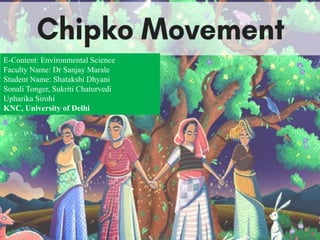 THE CHIPKO MOVEMENT
E-Content: Environmental Science
Faculty Name: Dr Sanjay Marale
Student Name: Shatakshi Dhyani
Sonali Tonger, Sukriti Chaturvedi
Upharika Sirohi
KNC, University of Delhi
 