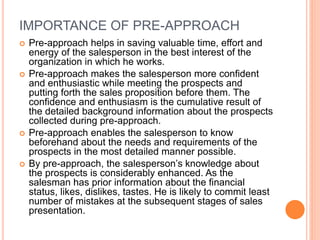 IMPORTANCE OF PRE-APPROACH
 Pre-approach helps in saving valuable time, effort and
energy of the salesperson in the best interest of the
organization in which he works.
 Pre-approach makes the salesperson more confident
and enthusiastic while meeting the prospects and
putting forth the sales proposition before them. The
confidence and enthusiasm is the cumulative result of
the detailed background information about the prospects
collected during pre-approach.
 Pre-approach enables the salesperson to know
beforehand about the needs and requirements of the
prospects in the most detailed manner possible.
 By pre-approach, the salesperson’s knowledge about
the prospects is considerably enhanced. As the
salesman has prior information about the financial
status, likes, dislikes, tastes. He is likely to commit least
number of mistakes at the subsequent stages of sales
presentation.
 