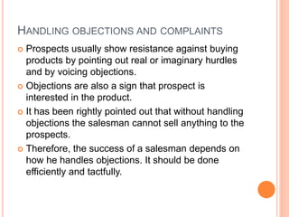 HANDLING OBJECTIONS AND COMPLAINTS
 Prospects usually show resistance against buying
products by pointing out real or imaginary hurdles
and by voicing objections.
 Objections are also a sign that prospect is
interested in the product.
 It has been rightly pointed out that without handling
objections the salesman cannot sell anything to the
prospects.
 Therefore, the success of a salesman depends on
how he handles objections. It should be done
efficiently and tactfully.
 