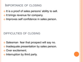 IMPORTANCE OF CLOSING
 It is a proof of sales persons’ ability to sell.
 It brings revenue for company.
 Improves self confidence in sales person.
DIFFICULTIES OF CLOSING
 Salesman fear that prospect will say no.
 Inadequate presentation by sales person.
 Over excitement.
 Interruption by third party.
 