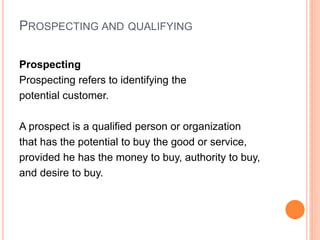 PROSPECTING AND QUALIFYING
Prospecting
Prospecting refers to identifying the
potential customer.
A prospect is a qualified person or organization
that has the potential to buy the good or service,
provided he has the money to buy, authority to buy,
and desire to buy.
 