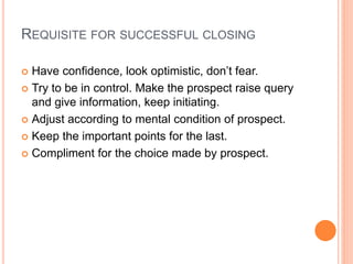 REQUISITE FOR SUCCESSFUL CLOSING
 Have confidence, look optimistic, don’t fear.
 Try to be in control. Make the prospect raise query
and give information, keep initiating.
 Adjust according to mental condition of prospect.
 Keep the important points for the last.
 Compliment for the choice made by prospect.
 