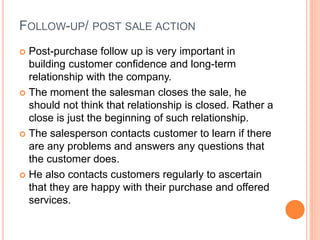 FOLLOW-UP/ POST SALE ACTION
 Post-purchase follow up is very important in
building customer confidence and long-term
relationship with the company.
 The moment the salesman closes the sale, he
should not think that relationship is closed. Rather a
close is just the beginning of such relationship.
 The salesperson contacts customer to learn if there
are any problems and answers any questions that
the customer does.
 He also contacts customers regularly to ascertain
that they are happy with their purchase and offered
services.
 