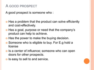 A GOOD PROSPECT
A good prospect is someone who :
 Has a problem that the product can solve efficiently
and cost-effectively.
 Has a goal, purpose or need that the company’s
product can help to achieve.
 Has the power to make the buying decision.
 Someone who is eligible to buy. For E.g hold a
license
 Is a center of influence; someone who can open
doors for other prospects.
 Is easy to sell to and service.
 