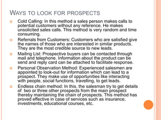 WAYS TO LOOK FOR PROSPECTS
 Cold Calling: In this method a sales person makes calls to
potential customers without any reference. He makes
unsolicited sales calls. This method is very random and time
consuming.
 Referrals from Customers: Customers who are satisfied give
the names of those who are interested in similar products.
They are the most credible source to new leads.
 Mailing List: Prospective buyers can be contacted through
mail and telephone. Information about the product can be
send and reply card can be attached to facilitate response.
 Personal Observation Method: Experienced salesmen are
appointed to look-out for information which can lead to a
prospect. They make use of opportunities like interacting
with people, social functions, travelling, to get leads.
 Endless chain method: In this, the salesman try to get details
of two or three other prospects from the main prospect
thereby maintaining the chain of prospects. This method has
proved effective in case of services such as insurance,
investments, educational courses, etc.
 