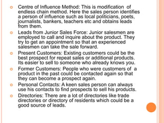  Centre of Influence Method: This is modification of
endless chain method. Here the sales person identifies
a person of influence such as local politicians, poets,
journalists, bankers, teachers etc and obtains leads
from them.
 Leads from Junior Sales Force: Junior salesmen are
employed to call and inquire about the product. They
try to get an appointment so that an experienced
salesmen can take the sale forward.
 Present Customers: Existing customers could be the
best prospect for repeat sales or additional products.
Its easier to sell to someone who already knows you.
 Former Customers: People who were customers of a
product in the past could be contacted again so that
they can become a prospect again.
 Personal Contacts: A keen sales person can always
use his contacts to find prospects to sell his products.
 Directories: There are a lot of directories like trade
directories or directory of residents which could be a
good source of leads.
 