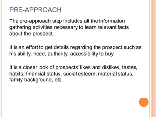 PRE-APPROACH
The pre-approach step includes all the information
gathering activities necessary to learn relevant facts
about the prospect.
It is an effort to get details regarding the prospect such as
his ability, need, authority, accessibility to buy.
It is a closer look of prospects’ likes and dislikes, tastes,
habits, financial status, social esteem, material status,
family background, etc.
 