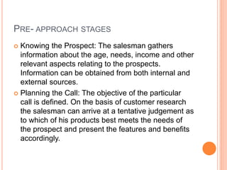 PRE- APPROACH STAGES
 Knowing the Prospect: The salesman gathers
information about the age, needs, income and other
relevant aspects relating to the prospects.
Information can be obtained from both internal and
external sources.
 Planning the Call: The objective of the particular
call is defined. On the basis of customer research
the salesman can arrive at a tentative judgement as
to which of his products best meets the needs of
the prospect and present the features and benefits
accordingly.
 