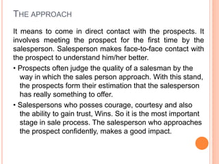 THE APPROACH
It means to come in direct contact with the prospects. It
involves meeting the prospect for the first time by the
salesperson. Salesperson makes face-to-face contact with
the prospect to understand him/her better.
• Prospects often judge the quality of a salesman by the
way in which the sales person approach. With this stand,
the prospects form their estimation that the salesperson
has really something to offer.
• Salespersons who posses courage, courtesy and also
the ability to gain trust, Wins. So it is the most important
stage in sale process. The salesperson who approaches
the prospect confidently, makes a good impact.
 
