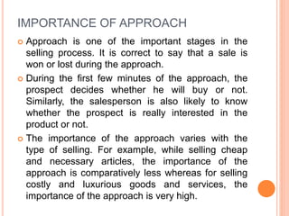 IMPORTANCE OF APPROACH
 Approach is one of the important stages in the
selling process. It is correct to say that a sale is
won or lost during the approach.
 During the first few minutes of the approach, the
prospect decides whether he will buy or not.
Similarly, the salesperson is also likely to know
whether the prospect is really interested in the
product or not.
 The importance of the approach varies with the
type of selling. For example, while selling cheap
and necessary articles, the importance of the
approach is comparatively less whereas for selling
costly and luxurious goods and services, the
importance of the approach is very high.
 