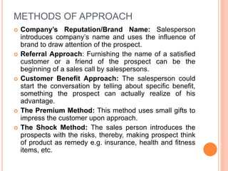 METHODS OF APPROACH
 Company’s Reputation/Brand Name: Salesperson
introduces company’s name and uses the influence of
brand to draw attention of the prospect.
 Referral Approach: Furnishing the name of a satisfied
customer or a friend of the prospect can be the
beginning of a sales call by salespersons.
 Customer Benefit Approach: The salesperson could
start the conversation by telling about specific benefit,
something the prospect can actually realize of his
advantage.
 The Premium Method: This method uses small gifts to
impress the customer upon approach.
 The Shock Method: The sales person introduces the
prospects with the risks, thereby, making prospect think
of product as remedy e.g. insurance, health and fitness
items, etc.
 