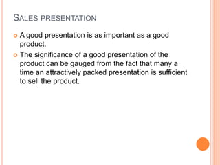 SALES PRESENTATION
 A good presentation is as important as a good
product.
 The significance of a good presentation of the
product can be gauged from the fact that many a
time an attractively packed presentation is sufficient
to sell the product.
 