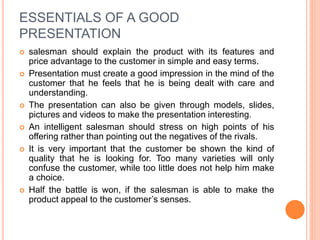 ESSENTIALS OF A GOOD
PRESENTATION
 salesman should explain the product with its features and
price advantage to the customer in simple and easy terms.
 Presentation must create a good impression in the mind of the
customer that he feels that he is being dealt with care and
understanding.
 The presentation can also be given through models, slides,
pictures and videos to make the presentation interesting.
 An intelligent salesman should stress on high points of his
offering rather than pointing out the negatives of the rivals.
 It is very important that the customer be shown the kind of
quality that he is looking for. Too many varieties will only
confuse the customer, while too little does not help him make
a choice.
 Half the battle is won, if the salesman is able to make the
product appeal to the customer’s senses.
 