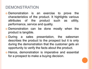 DEMONSTRATION
 Demonstration is an exercise to prove the
characteristics of the product. It highlights various
attributes of the product such as utility,
performance, service and quality.
 Demonstration can be done mostly when the
product is tangible.
 During a sales presentation, the salesman
describes the product to the prospect but it is only
during the demonstration that the customer gets an
opportunity to verify the facts about the product.
 Hence, demonstration is imperative and essential
for a prospect to make a buying decision.
 
