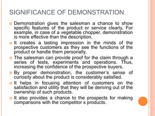 SIGNIFICANCE OF DEMONSTRATION
 Demonstration gives the salesman a chance to show
specific features of the product or service clearly, For
example, in case of a vegetable chopper, demonstration
is more effective than the description.
 It creates a lasting impression in the minds of the
prospective customers as they see the functions of the
product or handle them personally.
 The salesman can provide proof for the claim through a
series of tests, experiments and operations. Thus,
increasing the confidence of the prospective buyers.
 By proper demonstration, the customer’s sense of
curiosity about the product is considerably satisfied.
 It helps in focusing attention of customers on the
satisfaction and utility that they will be deriving out of the
ownership of such products.
 It also provides a chance to the prospects for making
comparisons with the competitor s products.
 