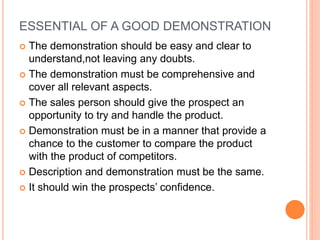 ESSENTIAL OF A GOOD DEMONSTRATION
 The demonstration should be easy and clear to
understand,not leaving any doubts.
 The demonstration must be comprehensive and
cover all relevant aspects.
 The sales person should give the prospect an
opportunity to try and handle the product.
 Demonstration must be in a manner that provide a
chance to the customer to compare the product
with the product of competitors.
 Description and demonstration must be the same.
 It should win the prospects’ confidence.
 