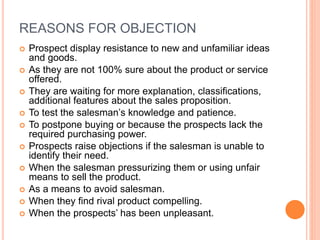 REASONS FOR OBJECTION
 Prospect display resistance to new and unfamiliar ideas
and goods.
 As they are not 100% sure about the product or service
offered.
 They are waiting for more explanation, classifications,
additional features about the sales proposition.
 To test the salesman’s knowledge and patience.
 To postpone buying or because the prospects lack the
required purchasing power.
 Prospects raise objections if the salesman is unable to
identify their need.
 When the salesman pressurizing them or using unfair
means to sell the product.
 As a means to avoid salesman.
 When they find rival product compelling.
 When the prospects’ has been unpleasant.
 