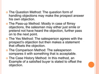  The Question Method: The question form of
handling objections may make the prospect answer
his own objection.
 The Pass-up Method: Mostly in case of flimsy
objections, the salesman may either just smile or
pretend not have heard the objection, further pass
on to the next point.
 The Yes Method: The salesperson agrees with the
prospect’s objection but then makes a statement
that offsets the objection.
 The Comparison Method: The salesperson
compares it with something that is acceptable.
 The Case History Method: In this method, an
Example of a satisfied buyer is stated to offset the
objection.
 