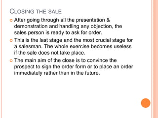 CLOSING THE SALE
 After going through all the presentation &
demonstration and handling any objection, the
sales person is ready to ask for order.
 This is the last stage and the most crucial stage for
a salesman. The whole exercise becomes useless
if the sale does not take place.
 The main aim of the close is to convince the
prospect to sign the order form or to place an order
immediately rather than in the future.
 