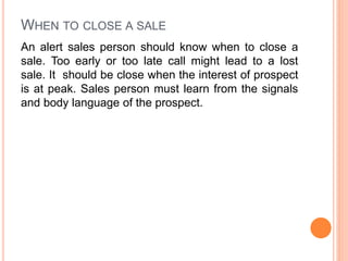 WHEN TO CLOSE A SALE
An alert sales person should know when to close a
sale. Too early or too late call might lead to a lost
sale. It should be close when the interest of prospect
is at peak. Sales person must learn from the signals
and body language of the prospect.
 