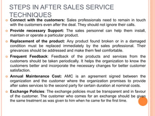 STEPS IN AFTER SALES SERVICE
TECHNIQUES
 Connect with the customers: Sales professionals need to remain in touch
with the customers even after the deal. They should not ignore their calls.
 Provide necessary Support: The sales personnel can help them install,
maintain or operate a particular product.
 Replacement of the product: Any product found broken or in a damaged
condition must be replaced immediately by the sales professional. Their
grievances should be addressed and make them feel comfortable.
 Frequent Feedback: Feedback of the products and services from the
customers should be taken periodically. It helps the organization to know the
customers better and incorporate the necessary changes for better customer
satisfaction.
 Annual Maintenance Cost: AMC is an agreement signed between the
organization and the customer where the organization promises to provide
after sales services to the second party for certain duration at nominal costs.
 Exchange Policies: The exchange policies must be transparent and in favour
of the customer. The customer who comes for an exchange should be given
the same treatment as was given to him when he came for the first time.
 