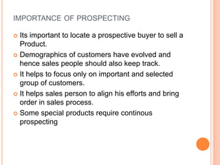 IMPORTANCE OF PROSPECTING
 Its important to locate a prospective buyer to sell a
Product.
 Demographics of customers have evolved and
hence sales people should also keep track.
 It helps to focus only on important and selected
group of customers.
 It helps sales person to align his efforts and bring
order in sales process.
 Some special products require continous
prospecting
 