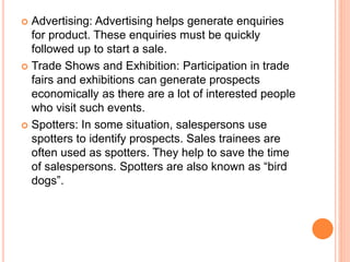  Advertising: Advertising helps generate enquiries
for product. These enquiries must be quickly
followed up to start a sale.
 Trade Shows and Exhibition: Participation in trade
fairs and exhibitions can generate prospects
economically as there are a lot of interested people
who visit such events.
 Spotters: In some situation, salespersons use
spotters to identify prospects. Sales trainees are
often used as spotters. They help to save the time
of salespersons. Spotters are also known as “bird
dogs”.
 