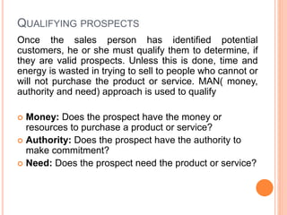 QUALIFYING PROSPECTS
Once the sales person has identified potential
customers, he or she must qualify them to determine, if
they are valid prospects. Unless this is done, time and
energy is wasted in trying to sell to people who cannot or
will not purchase the product or service. MAN( money,
authority and need) approach is used to qualify
 Money: Does the prospect have the money or
resources to purchase a product or service?
 Authority: Does the prospect have the authority to
make commitment?
 Need: Does the prospect need the product or service?
 