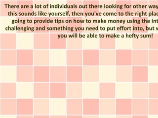 There are a lot of individuals out there looking for other way
 this sounds like yourself, then you've come to the right plac
   going to provide tips on how to make money using the int
challenging and something you need to put effort into, but w
                      you will be able to make a hefty sum!
 