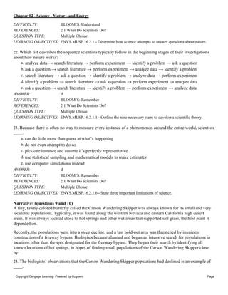 Chapter 02 - Science - Matter - and Energy
Copyright Cengage Learning. Powered by Cognero. Page
7
DIFFICULTY: BLOOM’S: Understand
REFERENCES: 2.1 What Do Scientists Do?
QUESTION TYPE: Multiple Choice
LEARNING OBJECTIVES: ENVS.MLSP.16.2.1 - Determine how science attempts to answer questions about nature.
22. Which list describes the sequence scientists typically follow in the beginning stages of their investigations
about how nature works?
a. analyze data → search literature → perform experiment → identify a problem → ask a question
b. ask a question → search literature → perform experiment → analyze data → identify a problem
c. search literature → ask a question → identify a problem → analyze data → perform experiment
d. identify a problem → search literature → ask a question → perform experiment → analyze data
e. ask a question → search literature → identify a problem → perform experiment → analyze data
ANSWER: d
DIFFICULTY: BLOOM’S: Remember
REFERENCES: 2.1 What Do Scientists Do?
QUESTION TYPE: Multiple Choice
LEARNING OBJECTIVES: ENVS.MLSP.16.2.1.1 - Outline the nine necessary steps to develop a scientific theory.
23. Because there is often no way to measure every instance of a phenomenon around the entire world, scientists
.
a. can do little more than guess at what’s happening
b. do not even attempt to do so
c. pick one instance and assume it’s perfectly representative
d. use statistical sampling and mathematical models to make estimates
e. use computer simulations instead
ANSWER: d
DIFFICULTY: BLOOM’S: Remember
REFERENCES: 2.1 What Do Scientists Do?
QUESTION TYPE: Multiple Choice
LEARNING OBJECTIVES: ENVS.MLSP.16.2.1.6 - State three important limitations of science.
Narrative: (questions 9 and 10)
A tiny, tawny colored butterfly called the Carson Wandering Skipper was always known for its small and very
localized populations. Typically, it was found along the western Nevada and eastern California high desert
areas. It was always located close to hot springs and other wet areas that supported salt grass, the host plant it
depended on.
Recently, the populations went into a steep decline, and a last hold-out area was threatened by imminent
construction of a freeway bypass. Biologists became alarmed and began an intensive search for populations in
locations other than the spot designated for the freeway bypass. They began their search by identifying all
known locations of hot springs, in hopes of finding small populations of the Carson Wandering Skipper close
by.
24. The biologists’ observations that the Carson Wandering Skipper populations had declined is an example of
.
 