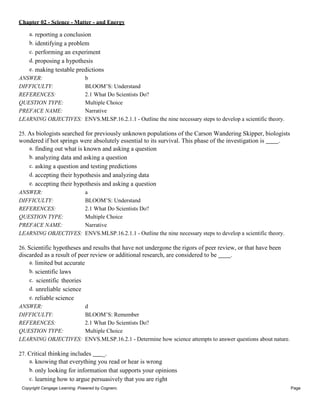 Chapter 02 - Science - Matter - and Energy
Copyright Cengage Learning. Powered by Cognero. Page
8
a. reporting a conclusion
b. identifying a problem
c. performing an experiment
d. proposing a hypothesis
e. making testable predictions
ANSWER: b
DIFFICULTY: BLOOM’S: Understand
REFERENCES: 2.1 What Do Scientists Do?
QUESTION TYPE: Multiple Choice
PREFACE NAME: Narrative
LEARNING OBJECTIVES: ENVS.MLSP.16.2.1.1 - Outline the nine necessary steps to develop a scientific theory.
25. As biologists searched for previously unknown populations of the Carson Wandering Skipper, biologists
wondered if hot springs were absolutely essential to its survival. This phase of the investigation is .
a. finding out what is known and asking a question
b. analyzing data and asking a question
c. asking a question and testing predictions
d. accepting their hypothesis and analyzing data
e. accepting their hypothesis and asking a question
ANSWER: a
DIFFICULTY: BLOOM’S: Understand
REFERENCES: 2.1 What Do Scientists Do?
QUESTION TYPE: Multiple Choice
PREFACE NAME: Narrative
LEARNING OBJECTIVES: ENVS.MLSP.16.2.1.1 - Outline the nine necessary steps to develop a scientific theory.
26. Scientific hypotheses and results that have not undergone the rigors of peer review, or that have been
discarded as a result of peer review or additional research, are considered to be .
a. limited but accurate
b. scientific laws
c. scientific theories
d. unreliable science
e. reliable science
ANSWER: d
DIFFICULTY: BLOOM’S: Remember
REFERENCES: 2.1 What Do Scientists Do?
QUESTION TYPE: Multiple Choice
LEARNING OBJECTIVES: ENVS.MLSP.16.2.1 - Determine how science attempts to answer questions about nature.
27. Critical thinking includes _.
a. knowing that everything you read or hear is wrong
b. only looking for information that supports your opinions
c. learning how to argue persuasively that you are right
 