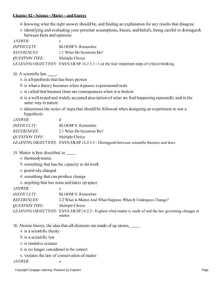 Chapter 02 - Science - Matter - and Energy
Copyright Cengage Learning. Powered by Cognero. Page
9
d. knowing what the right answer should be, and finding an explanation for any results that disagree
e. identifying and evaluating your personal assumptions, biases, and beliefs, being careful to distinguish
between facts and opinions
ANSWER: e
DIFFICULTY: BLOOM’S: Remember
REFERENCES: 2.1 What Do Scientists Do?
QUESTION TYPE: Multiple Choice
LEARNING OBJECTIVES: ENVS.MLSP.16.2.1.3 - List the four important steps of critical thinking.
28. A scientific law .
a. is a hypothesis that has been proven
b. is what a theory becomes when it passes experimental tests
c. is called that because there are consequences when it is broken
d. is a well-tested and widely accepted description of what we find happening repeatedly and in the
same way in nature
e. determines the series of steps that should be followed when designing an experiment to test a
hypothesis
ANSWER: d
DIFFICULTY: BLOOM’S: Remember
REFERENCES: 2.1 What Do Scientists Do?
QUESTION TYPE: Multiple Choice
LEARNING OBJECTIVES: ENVS.MLSP.16.2.1.4 - Distinguish between scientific theories and laws.
29. Matter is best described as .
a. thermodynamic
b. something that has the capacity to do work
c. positively charged
d. something that can produce change
e. anything that has mass and takes up space
ANSWER: e
DIFFICULTY: BLOOM’S: Remember
REFERENCES: 2.2 What Is Matter And What Happens When It Undergoes Change?
QUESTION TYPE: Multiple Choice
LEARNING OBJECTIVES: ENVS.MLSP.16.2.2 - Explain what matter is made of and the law governing changes in
matter.
30. Atomic theory, the idea that all elements are made of up atoms, _.
a. is a scientific theory
b. is a scientific law
c. is tentative science
d. is no longer considered to be correct
e. violates the law of conservation of matter
ANSWER: a
 