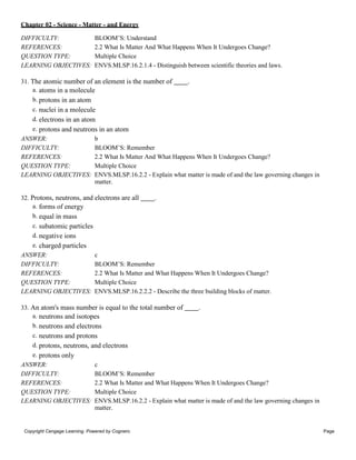 Chapter 02 - Science - Matter - and Energy
Copyright Cengage Learning. Powered by Cognero. Page
10
DIFFICULTY: BLOOM’S: Understand
REFERENCES: 2.2 What Is Matter And What Happens When It Undergoes Change?
QUESTION TYPE: Multiple Choice
LEARNING OBJECTIVES: ENVS.MLSP.16.2.1.4 - Distinguish between scientific theories and laws.
31. The atomic number of an element is the number of .
a. atoms in a molecule
b. protons in an atom
c. nuclei in a molecule
d. electrons in an atom
e. protons and neutrons in an atom
ANSWER: b
DIFFICULTY: BLOOM’S: Remember
REFERENCES: 2.2 What Is Matter And What Happens When It Undergoes Change?
QUESTION TYPE: Multiple Choice
LEARNING OBJECTIVES: ENVS.MLSP.16.2.2 - Explain what matter is made of and the law governing changes in
matter.
32. Protons, neutrons, and electrons are all .
a. forms of energy
b. equal in mass
c. subatomic particles
d. negative ions
e. charged particles
ANSWER: c
DIFFICULTY: BLOOM’S: Remember
REFERENCES: 2.2 What Is Matter and What Happens When It Undergoes Change?
QUESTION TYPE: Multiple Choice
LEARNING OBJECTIVES: ENVS.MLSP.16.2.2.2 - Describe the three building blocks of matter.
33. An atom's mass number is equal to the total number of .
a. neutrons and isotopes
b. neutrons and electrons
c. neutrons and protons
d. protons, neutrons, and electrons
e. protons only
ANSWER: c
DIFFICULTY: BLOOM’S: Remember
REFERENCES: 2.2 What Is Matter and What Happens When It Undergoes Change?
QUESTION TYPE: Multiple Choice
LEARNING OBJECTIVES: ENVS.MLSP.16.2.2 - Explain what matter is made of and the law governing changes in
matter.
 