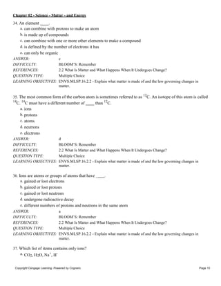 Chapter 02 - Science - Matter - and Energy
Copyright Cengage Learning. Powered by Cognero. Page 10
34. An element .
a. can combine with protons to make an atom
b. is made up of compounds
c. can combine with one or more other elements to make a compound
d. is defined by the number of electrons it has
e. can only be organic
ANSWER: c
DIFFICULTY: BLOOM’S: Remember
REFERENCES: 2.2 What Is Matter and What Happens When It Undergoes Change?
QUESTION TYPE: Multiple Choice
LEARNING OBJECTIVES: ENVS.MLSP.16.2.2 - Explain what matter is made of and the law governing changes in
matter.
35. The most common form of the carbon atom is sometimes referred to as 12
C. An isotope of this atom is called
14
C. 14
C must have a different number of than 12
C.
a. ions
b. protons
c. atoms
d. neutrons
e. electrons
ANSWER: d
DIFFICULTY: BLOOM’S: Remember
REFERENCES: 2.2 What Is Matter and What Happens When It Undergoes Change?
QUESTION TYPE: Multiple Choice
LEARNING OBJECTIVES: ENVS.MLSP.16.2.2 - Explain what matter is made of and the law governing changes in
matter.
36. Ions are atoms or groups of atoms that have _ .
a. gained or lost electrons
b. gained or lost protons
c. gained or lost neutrons
d. undergone radioactive decay
e. different numbers of protons and neutrons in the same atom
ANSWER: a
DIFFICULTY: BLOOM’S: Remember
REFERENCES: 2.2 What Is Matter and What Happens When It Undergoes Change?
QUESTION TYPE: Multiple Choice
LEARNING OBJECTIVES: ENVS.MLSP.16.2.2 - Explain what matter is made of and the law governing changes in
matter.
37. Which list of items contains only ions?
a. CO2, H2O, Na+
, H-
 