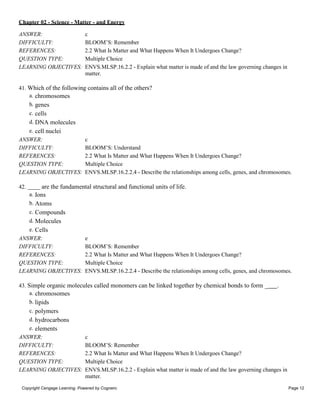 Chapter 02 - Science - Matter - and Energy
Copyright Cengage Learning. Powered by Cognero. Page 12
ANSWER: c
DIFFICULTY: BLOOM’S: Remember
REFERENCES: 2.2 What Is Matter and What Happens When It Undergoes Change?
QUESTION TYPE: Multiple Choice
LEARNING OBJECTIVES: ENVS.MLSP.16.2.2 - Explain what matter is made of and the law governing changes in
matter.
41. Which of the following contains all of the others?
a. chromosomes
b. genes
c. cells
d. DNA molecules
e. cell nuclei
ANSWER: c
DIFFICULTY: BLOOM’S: Understand
REFERENCES: 2.2 What Is Matter and What Happens When It Undergoes Change?
QUESTION TYPE: Multiple Choice
LEARNING OBJECTIVES: ENVS.MLSP.16.2.2.4 - Describe the relationships among cells, genes, and chromosomes.
42. are the fundamental structural and functional units of life.
a. Ions
b. Atoms
c. Compounds
d. Molecules
e. Cells
ANSWER: e
DIFFICULTY: BLOOM’S: Remember
REFERENCES: 2.2 What Is Matter and What Happens When It Undergoes Change?
QUESTION TYPE: Multiple Choice
LEARNING OBJECTIVES: ENVS.MLSP.16.2.2.4 - Describe the relationships among cells, genes, and chromosomes.
43. Simple organic molecules called monomers can be linked together by chemical bonds to form _ .
a. chromosomes
b. lipids
c. polymers
d. hydrocarbons
e. elements
ANSWER: c
DIFFICULTY: BLOOM’S: Remember
REFERENCES: 2.2 What Is Matter and What Happens When It Undergoes Change?
QUESTION TYPE: Multiple Choice
LEARNING OBJECTIVES: ENVS.MLSP.16.2.2 - Explain what matter is made of and the law governing changes in
matter.
 
