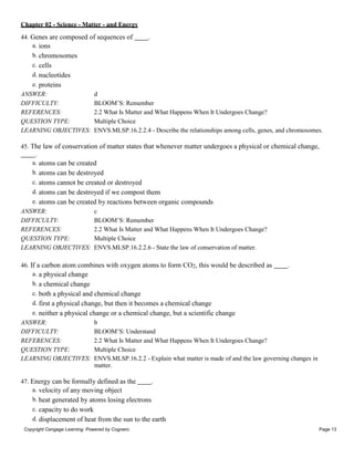 Chapter 02 - Science - Matter - and Energy
Copyright Cengage Learning. Powered by Cognero. Page 13
44. Genes are composed of sequences of .
a. ions
b. chromosomes
c. cells
d. nucleotides
e. proteins
ANSWER: d
DIFFICULTY: BLOOM’S: Remember
REFERENCES: 2.2 What Is Matter and What Happens When It Undergoes Change?
QUESTION TYPE: Multiple Choice
LEARNING OBJECTIVES: ENVS.MLSP.16.2.2.4 - Describe the relationships among cells, genes, and chromosomes.
45. The law of conservation of matter states that whenever matter undergoes a physical or chemical change,
.
a. atoms can be created
b. atoms can be destroyed
c. atoms cannot be created or destroyed
d. atoms can be destroyed if we compost them
e. atoms can be created by reactions between organic compounds
ANSWER: c
DIFFICULTY: BLOOM’S: Remember
REFERENCES: 2.2 What Is Matter and What Happens When It Undergoes Change?
QUESTION TYPE: Multiple Choice
LEARNING OBJECTIVES: ENVS.MLSP.16.2.2.6 - State the law of conservation of matter.
46. If a carbon atom combines with oxygen atoms to form CO2, this would be described as .
a. a physical change
b. a chemical change
c. both a physical and chemical change
d. first a physical change, but then it becomes a chemical change
e. neither a physical change or a chemical change, but a scientific change
ANSWER: b
DIFFICULTY: BLOOM’S: Understand
REFERENCES: 2.2 What Is Matter and What Happens When It Undergoes Change?
QUESTION TYPE: Multiple Choice
LEARNING OBJECTIVES: ENVS.MLSP.16.2.2 - Explain what matter is made of and the law governing changes in
matter.
47. Energy can be formally defined as the .
a. velocity of any moving object
b. heat generated by atoms losing electrons
c. capacity to do work
d. displacement of heat from the sun to the earth
 