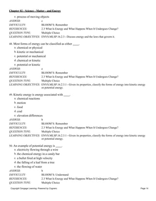 Chapter 02 - Science - Matter - and Energy
Copyright Cengage Learning. Powered by Cognero. Page 14
e. process of moving objects
ANSWER: c
DIFFICULTY: BLOOM’S: Remember
REFERENCES: 2.3 What Is Energy and What Happens When It Undergoes Change?
QUESTION TYPE: Multiple Choice
LEARNING OBJECTIVES: ENVS.MLSP.16.2.3 - Discuss energy and the laws that govern it.
48. Most forms of energy can be classified as either .
a. chemical or physical
b. kinetic or mechanical
c. potential or mechanical
d. chemical or kinetic
e. potential or kinetic
ANSWER: e
DIFFICULTY: BLOOM’S: Remember
REFERENCES: 2.3 What Is Energy and What Happens When It Undergoes Change?
QUESTION TYPE: Multiple Choice
LEARNING OBJECTIVES: ENVS.MLSP.16.2.3.1 - Given its properties, classify the forms of energy into kinetic energy
or potential energy.
49. Kinetic energy is energy associated with .
a. chemical reactions
b. motion
c. food
d. coal
e. elevation differences
ANSWER: b
DIFFICULTY: BLOOM’S: Remember
REFERENCES: 2.3 What Is Energy and What Happens When It Undergoes Change?
QUESTION TYPE: Multiple Choice
LEARNING OBJECTIVES: ENVS.MLSP.16.2.3.1 - Given its properties, classify the forms of energy into kinetic energy
or potential energy.
50. An example of potential energy is .
a. electricity flowing through a wire
b. the chemical energy in a candy bar
c. a bullet fired at high velocity
d. the falling of a leaf from a tree
e. the flowing of water
ANSWER: b
DIFFICULTY: BLOOM’S: Understand
REFERENCES: 2.3 What Is Energy and What Happens When It Undergoes Change?
QUESTION TYPE: Multiple Choice
 