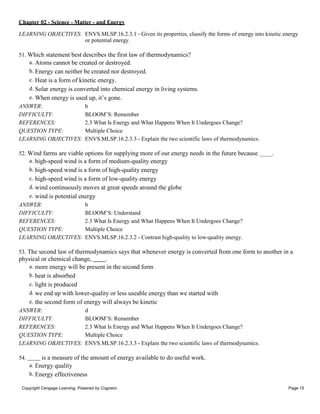 Chapter 02 - Science - Matter - and Energy
Copyright Cengage Learning. Powered by Cognero. Page 15
LEARNING OBJECTIVES: ENVS.MLSP.16.2.3.1 - Given its properties, classify the forms of energy into kinetic energy
or potential energy.
51. Which statement best describes the first law of thermodynamics?
a. Atoms cannot be created or destroyed.
b. Energy can neither be created nor destroyed.
c. Heat is a form of kinetic energy.
d. Solar energy is converted into chemical energy in living systems.
e. When energy is used up, it’s gone.
ANSWER: b
DIFFICULTY: BLOOM’S: Remember
REFERENCES: 2.3 What Is Energy and What Happens When It Undergoes Change?
QUESTION TYPE: Multiple Choice
LEARNING OBJECTIVES: ENVS.MLSP.16.2.3.3 - Explain the two scientific laws of thermodynamics.
52. Wind farms are viable options for supplying more of our energy needs in the future because .
a. high-speed wind is a form of medium-quality energy
b. high-speed wind is a form of high-quality energy
c. high-speed wind is a form of low-quality energy
d. wind continuously moves at great speeds around the globe
e. wind is potential energy
ANSWER: b
DIFFICULTY: BLOOM’S: Understand
REFERENCES: 2.3 What Is Energy and What Happens When It Undergoes Change?
QUESTION TYPE: Multiple Choice
LEARNING OBJECTIVES: ENVS.MLSP.16.2.3.2 - Contrast high-quality to low-quality energy.
53. The second law of thermodynamics says that whenever energy is converted from one form to another in a
physical or chemical change, .
a. more energy will be present in the second form
b. heat is absorbed
c. light is produced
d. we end up with lower-quality or less useable energy than we started with
e. the second form of energy will always be kinetic
ANSWER: d
DIFFICULTY: BLOOM’S: Remember
REFERENCES: 2.3 What Is Energy and What Happens When It Undergoes Change?
QUESTION TYPE: Multiple Choice
LEARNING OBJECTIVES: ENVS.MLSP.16.2.3.3 - Explain the two scientific laws of thermodynamics.
54. is a measure of the amount of energy available to do useful work.
a. Energy quality
b. Energy effectiveness
 