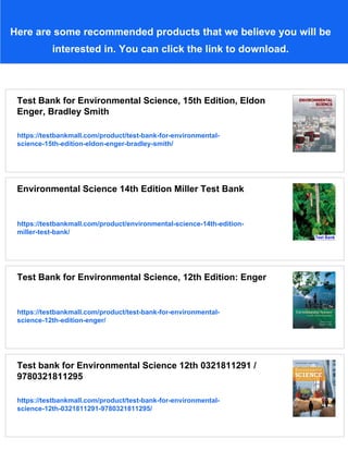 Here are some recommended products that we believe you will be
interested in. You can click the link to download.
Test Bank for Environmental Science, 15th Edition, Eldon
Enger, Bradley Smith
https://testbankmall.com/product/test-bank-for-environmental-
science-15th-edition-eldon-enger-bradley-smith/
Environmental Science 14th Edition Miller Test Bank
https://testbankmall.com/product/environmental-science-14th-edition-
miller-test-bank/
Test Bank for Environmental Science, 12th Edition: Enger
https://testbankmall.com/product/test-bank-for-environmental-
science-12th-edition-enger/
Test bank for Environmental Science 12th 0321811291 /
9780321811295
https://testbankmall.com/product/test-bank-for-environmental-
science-12th-0321811291-9780321811295/
 